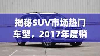 揭秘SUV市场热门车型,2017年度销售排名前十强重磅出炉!