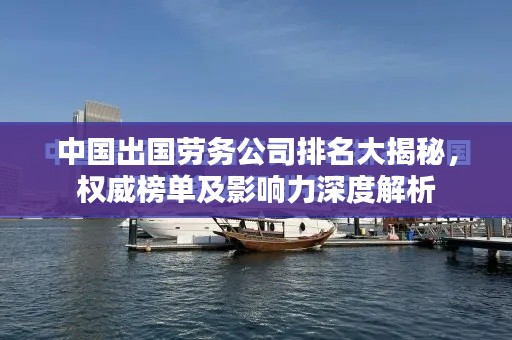 中国出国劳务公司排名大揭秘,权威榜单及影响力深度解析
