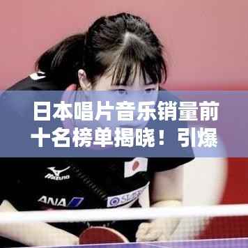 日本唱片音乐销量前十名榜单揭晓!引爆音乐热潮的十大金曲盘点